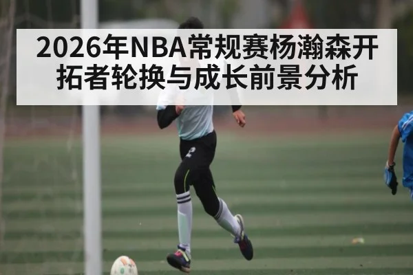 2026年NBA常规赛杨瀚森开拓者轮换与成长前景分析